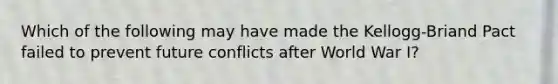 Which of the following may have made the Kellogg-Briand Pact failed to prevent future conflicts after World War I?