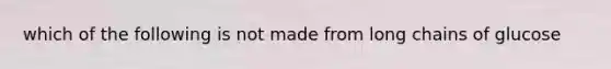 which of the following is not made from long chains of glucose