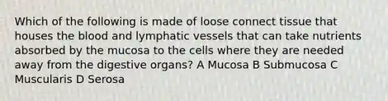 Which of the following is made of loose connect tissue that houses the blood and lymphatic vessels that can take nutrients absorbed by the mucosa to the cells where they are needed away from the digestive organs? A Mucosa B Submucosa C Muscularis D Serosa