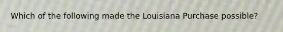 Which of the following made the Louisiana Purchase possible?