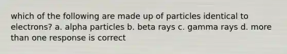 which of the following are made up of particles identical to electrons? a. alpha particles b. beta rays c. gamma rays d. more than one response is correct