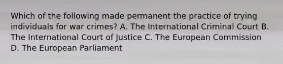 Which of the following made permanent the practice of trying individuals for war crimes? A. The International Criminal Court B. The International Court of Justice C. The European Commission D. The European Parliament