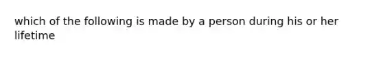 which of the following is made by a person during his or her lifetime