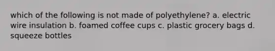 which of the following is not made of polyethylene? a. electric wire insulation b. foamed coffee cups c. plastic grocery bags d. squeeze bottles