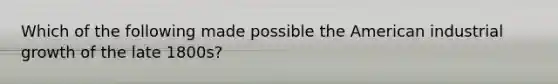 Which of the following made possible the American industrial growth of the late 1800s?