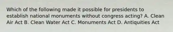 Which of the following made it possible for presidents to establish national monuments without congress acting? A. Clean Air Act B. Clean Water Act C. Monuments Act D. Antiquities Act