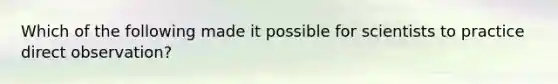 Which of the following made it possible for scientists to practice direct observation?