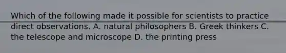 Which of the following made it possible for scientists to practice direct observations. A. natural philosophers B. Greek thinkers C. the telescope and microscope D. the printing press