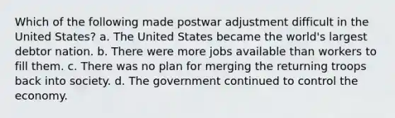 Which of the following made postwar adjustment difficult in the United States? a. The United States became the world's largest debtor nation. b. There were more jobs available than workers to fill them. c. There was no plan for merging the returning troops back into society. d. The government continued to control the economy.