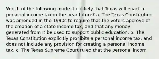 Which of the following made it unlikely that Texas will enact a personal income tax in the near future? a. The Texas Constitution was amended in the 1990s to require that the voters approve of the creation of a state income tax, and that any money generated from it be used to support public education. b. The Texas Constitution explicitly prohibits a personal income tax, and does not include any provision for creating a personal income tax. c. The Texas Supreme Court ruled that the personal incom