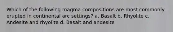 Which of the following magma compositions are most commonly erupted in continental arc settings? a. Basalt b. Rhyolite c. Andesite and rhyolite d. Basalt and andesite