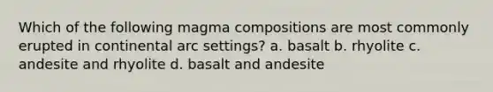 Which of the following magma compositions are most commonly erupted in continental arc settings? a. basalt b. rhyolite c. andesite and rhyolite d. basalt and andesite