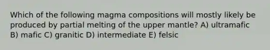 Which of the following magma compositions will mostly likely be produced by partial melting of the upper mantle? A) ultramafic B) mafic C) granitic D) intermediate E) felsic