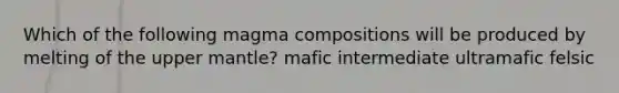 Which of the following magma compositions will be produced by melting of the upper mantle? mafic intermediate ultramafic felsic