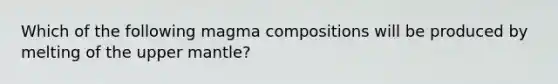 Which of the following magma compositions will be produced by melting of the upper mantle?