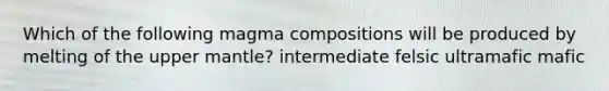 Which of the following magma compositions will be produced by melting of the upper mantle? intermediate felsic ultramafic mafic