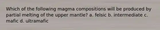 Which of the following magma compositions will be produced by partial melting of the upper mantle? a. felsic b. intermediate c. mafic d. ultramafic