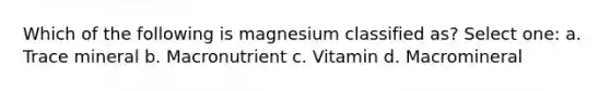 Which of the following is magnesium classified as? Select one: a. Trace mineral b. Macronutrient c. Vitamin d. Macromineral