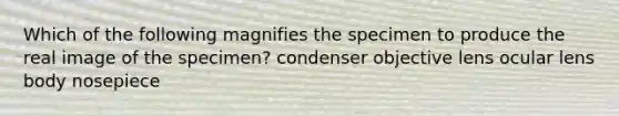 Which of the following magnifies the specimen to produce the real image of the specimen? condenser objective lens ocular lens body nosepiece