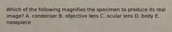 Which of the following magnifies the specimen to produce its real image? A. condenser B. objective lens C. ocular lens D. body E. nosepiece