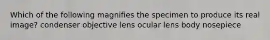 Which of the following magnifies the specimen to produce its real image? condenser objective lens ocular lens body nosepiece