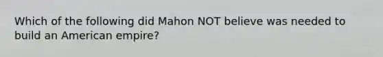 Which of the following did Mahon NOT believe was needed to build an American empire?