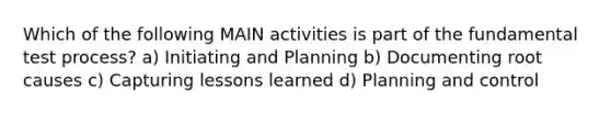 Which of the following MAIN activities is part of the fundamental test process? a) Initiating and Planning b) Documenting root causes c) Capturing lessons learned d) Planning and control