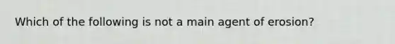 Which of the following is not a main agent of erosion?