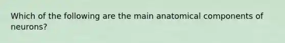 Which of the following are the main anatomical components of neurons?