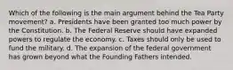 Which of the following is the main argument behind the Tea Party movement? a. Presidents have been granted too much power by the Constitution. b. The Federal Reserve should have expanded powers to regulate the economy. c. Taxes should only be used to fund the military. d. The expansion of the federal government has grown beyond what the Founding Fathers intended.