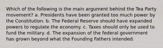 Which of the following is the main argument behind the Tea Party movement? a. Presidents have been granted too much power by the Constitution. b. The Federal Reserve should have expanded powers to regulate the economy. c. Taxes should only be used to fund the military. d. The expansion of the federal government has grown beyond what the Founding Fathers intended.