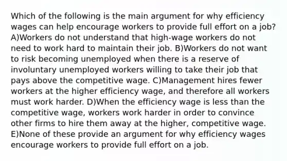 Which of the following is the main argument for why efficiency wages can help encourage workers to provide full effort on a job? A)Workers do not understand that high-wage workers do not need to work hard to maintain their job. B)Workers do not want to risk becoming unemployed when there is a reserve of involuntary unemployed workers willing to take their job that pays above the competitive wage. C)Management hires fewer workers at the higher efficiency wage, and therefore all workers must work harder. D)When the efficiency wage is less than the competitive wage, workers work harder in order to convince other firms to hire them away at the higher, competitive wage. E)None of these provide an argument for why efficiency wages encourage workers to provide full effort on a job.