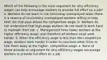 Which of the following is the main argument for why efficiency wages can help encourage workers to provide full effort on a job? a. Workers do not want to risk becoming unemployed when there is a reserve of involuntary unemployed workers willing to take their job that pays above the competitive wage. b. Workers do not understand that high-wage workers do not need to work hard to maintain their job. c. Management hires fewer workers at the higher efficiency wage, and therefore all workers must work harder. d. When the efficiency wage is less than the competitive wage, workers work harder in order to convince other firms to hire them away at the higher, competitive wage. e. None of these provide an argument for why efficiency wages encourage workers to provide full effort on a job.