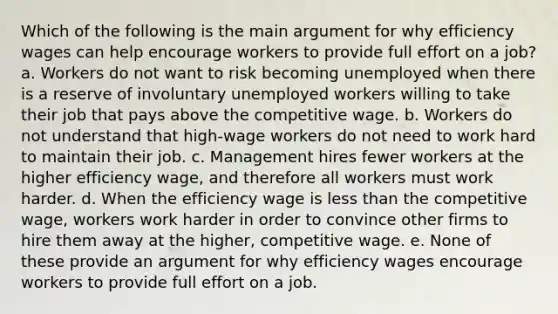 Which of the following is the main argument for why efficiency wages can help encourage workers to provide full effort on a job? a. Workers do not want to risk becoming unemployed when there is a reserve of involuntary unemployed workers willing to take their job that pays above the competitive wage. b. Workers do not understand that high-wage workers do not need to work hard to maintain their job. c. Management hires fewer workers at the higher efficiency wage, and therefore all workers must work harder. d. When the efficiency wage is less than the competitive wage, workers work harder in order to convince other firms to hire them away at the higher, competitive wage. e. None of these provide an argument for why efficiency wages encourage workers to provide full effort on a job.