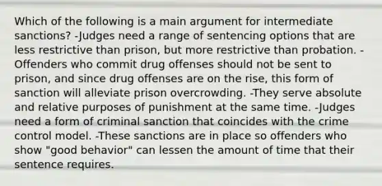 Which of the following is a main argument for intermediate sanctions? -Judges need a range of sentencing options that are less restrictive than prison, but more restrictive than probation. -Offenders who commit drug offenses should not be sent to prison, and since drug offenses are on the rise, this form of sanction will alleviate prison overcrowding. -They serve absolute and relative purposes of punishment at the same time. -Judges need a form of criminal sanction that coincides with the crime control model. -These sanctions are in place so offenders who show "good behavior" can lessen the amount of time that their sentence requires.