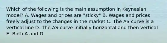 Which of the following is the main assumption in Keynesian model? A. Wages and prices are "sticky" B. Wages and prices freely adjust to the changes in the market C. The AS curve is a vertical line D. The AS curve initially horizontal and then vertical E. Both A and D