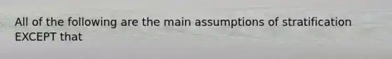 All of the following are the main assumptions of stratification EXCEPT that