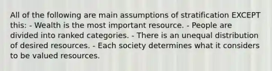 All of the following are main assumptions of stratification EXCEPT this: - Wealth is the most important resource. - People are divided into ranked categories. - There is an unequal distribution of desired resources. - Each society determines what it considers to be valued resources.