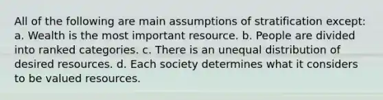 All of the following are main assumptions of stratification except: a. Wealth is the most important resource. b. People are divided into ranked categories. c. There is an unequal distribution of desired resources. d. Each society determines what it considers to be valued resources.