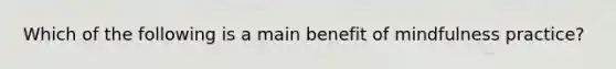 Which of the following is a main benefit of mindfulness practice?