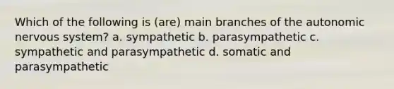 Which of the following is (are) main branches of the autonomic nervous system? a. sympathetic b. parasympathetic c. sympathetic and parasympathetic d. somatic and parasympathetic