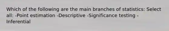 Which of the following are the main branches of statistics: Select all: -Point estimation -Descriptive -Significance testing -Inferential