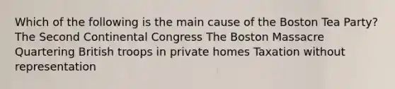 Which of the following is the main cause of the Boston Tea Party? The Second Continental Congress The Boston Massacre Quartering British troops in private homes Taxation without representation