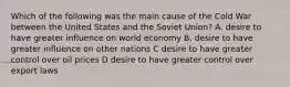 Which of the following was the main cause of the Cold War between the United States and the Soviet Union? A. desire to have greater influence on world economy B. desire to have greater influence on other nations C desire to have greater control over oil prices D desire to have greater control over export laws