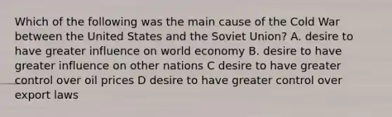 Which of the following was the main cause of the Cold War between the United States and the <a href='https://www.questionai.com/knowledge/kmhoGLx3kx-soviet-union' class='anchor-knowledge'>soviet union</a>? A. desire to have greater influence on world economy B. desire to have greater influence on other nations C desire to have greater control over oil prices D desire to have greater control over export laws