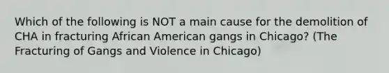 Which of the following is NOT a main cause for the demolition of CHA in fracturing African American gangs in Chicago? (The Fracturing of Gangs and Violence in Chicago)