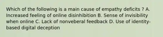 Which of the following is a main cause of empathy deficits ? A. Increased feeling of online disinhibition B. Sense of invisibility when online C. Lack of nonveberal feedback D. Use of identity-based digital deception