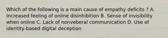 Which of the following is a main cause of empathy deficits ? A. Increased feeling of online disinhibition B. Sense of invisibility when online C. Lack of nonveberal communication D. Use of identity-based digital deception