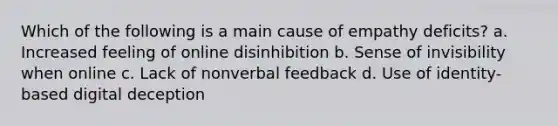 Which of the following is a main cause of empathy deficits? a. Increased feeling of online disinhibition b. Sense of invisibility when online c. Lack of nonverbal feedback d. Use of identity-based digital deception