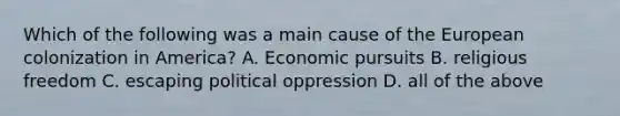 Which of the following was a main cause of the European colonization in America? A. Economic pursuits B. religious freedom C. escaping political oppression D. all of the above